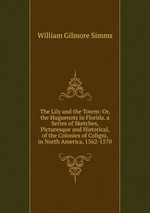 The Lily and the Totem: Or, the Huguenots in Florida. a Series of Sketches, Picturesque and Historical, of the Colonies of Coligni, in North America, 1562-1570