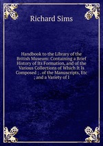 Handbook to the Library of the British Museum: Containing a Brief History of Its Formation, and of the Various Collections of Which It Is Composed ; . of the Manuscripts, Etc ; and a Variety of I