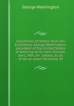 Facsimiles of letters from His Excellency George Washington, president of the United States of America, to Sir John Sinclair, bart., M.P., on . letters, so as to be an exact facsimile of