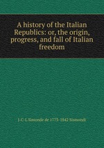 A history of the Italian Republics: or, the origin, progress, and fall of Italian freedom