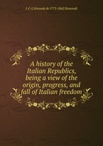 A history of the Italian Republics, being a view of the origin, progress, and fall of Italian freedom