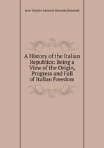 A History of the Italian Republics: Being a View of the Origin, Progress and Fall of Italian Freedom