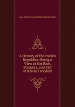 A History of the Italian Republics: Being a View of the Rise, Progress, and Fall of Italian Freedom