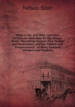 What to Do, and Why: And How to Educate Each Man for His Proper Work: Describing Seventy-Five Trades and Professions, and the Talents and Temperaments . of Many Eminent Thinkers and Workers