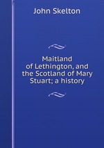 Maitland of Lethington, and the Scotland of Mary Stuart; a history