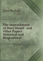 The Impeachment of Mary Stuart . and Other Papers Historical and Biographical