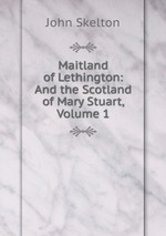 Maitland of Lethington: And the Scotland of Mary Stuart, Volume 1
