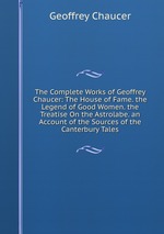 The Complete Works of Geoffrey Chaucer: The House of Fame. the Legend of Good Women. the Treatise On the Astrolabe. an Account of the Sources of the Canterbury Tales