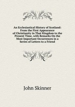 An Ecclesiastical History of Scotland: From the First Appearance of Christianity in That Kingdom to the Present Time, with Remarks On the Most Important Occurrences in a Series of Letters to a Friend