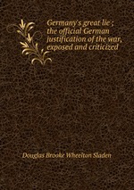 Germany`s great lie ; the official German justification of the war, exposed and criticized
