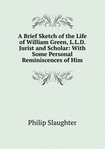 A Brief Sketch of the Life of William Green, L.L.D. Jurist and Scholar: With Some Personal Reminiscences of Him
