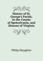 History of St. George`s Parish, in the County of Spotsylvania, and Diocese of Virginia