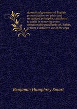 A practical grammar of English pronunciation: on plain and recognized principles, calculated to assist in removing every objectionable peculiarity of . habits, or from a defective use of the orga