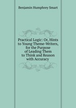 Practical Logic: Or, Hints to Young Theme-Writers, for the Purpose of Leading Them to Think and Reason with Accuracy