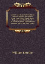Literary and characteristical lives of John Gregory, M.D. Henry Home, Lord Kames. David Hume, Esq. and Adam Smith, L.L.D.: To which are added A dissertation on public spirit; and three essays