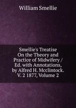 Smellie`s Treatise On the Theory and Practice of Midwifery / Ed. with Annotations, by Alfred H. Mcclintock. V. 2 1877, Volume 2