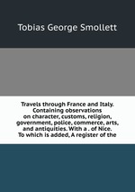 Travels through France and Italy. Containing observations on character, customs, religion, government, police, commerce, arts, and antiquities. With a . of Nice. To which is added, A register of the