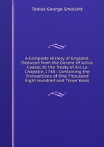 A Complete History of England: Deduced from the Decent of Julius Caesar, to the Treaty of Aix La Chapelle, 1748 : Containing the Transactions of One Thousand Eight Hundred and Three Years