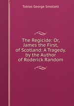 The Regicide: Or, James the First, of Scotland: A Tragedy. by the Author of Roderick Random