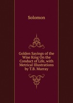 Golden Sayings of the Wise King On the Conduct of Life, with Metrical Illustrations by T.B. Murray