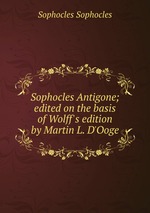 Sophocles Antigone; edited on the basis of Wolff`s edition by Martin L. D`Ooge