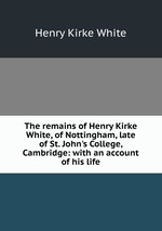 The remains of Henry Kirke White, of Nottingham, late of St. John`s College, Cambridge: with an account of his life