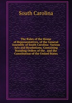 The Rules of the House of Representatives, of the General Assembly of South Carolina: Various Acts and Resolutions, Containing Standing Orders of the . and the Constitution of the United States