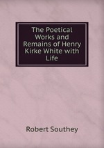 The Poetical Works and Remains of Henry Kirke White with Life