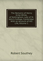 The Remains of Henry Kirke White, of Nottingham, Late of St. John`s College, Cambridge: With an Account of His Life, Volume 1