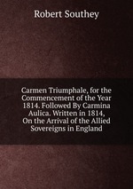 Carmen Triumphale, for the Commencement of the Year 1814. Followed By Carmina Aulica. Written in 1814, On the Arrival of the Allied Sovereigns in England