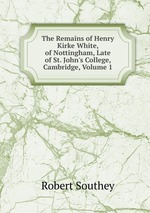The Remains of Henry Kirke White, of Nottingham, Late of St. John`s College, Cambridge, Volume 1