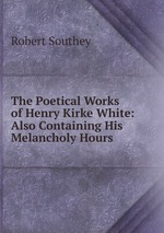 The Poetical Works of Henry Kirke White: Also Containing His Melancholy Hours