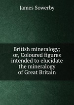 British mineralogy; or, Coloured figures intended to elucidate the mineralogy of Great Britain