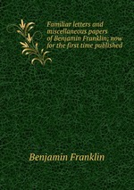 Familiar letters and miscellaneous papers of Benjamin Franklin; now for the first time published
