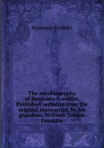 The autobiography of Benjamin Franklin. Published verbatim from the original manuscript, by his grandson, William Temple Franklin