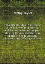 Theologia eklektike: A discourse of the liberty of prophesying, with its just limits and temper : shewing the unreasonableness of prescribing to . iniquity of persecuting differing opinions