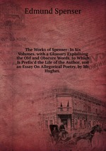 The Works of Spenser: In Six Volumes. with a Glossary Explaining the Old and Obscure Words. to Which Is Prefix`d the Life of the Author, and an Essay On Allegorical Poetry, by Mr. Hughes.