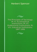 The Principles of Sociology: Pt. Vi. Ecclesiastical Institutions. Pt. Vii. Professional Institutions. Pt. Viii. Industrial Institutions. 1897 1896