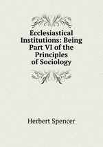 Ecclesiastical Institutions: Being Part VI of the Principles of Sociology