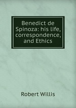 Benedict de Spinoza: his life, correspondence, and Ethics