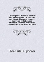 A Biographical History of the Fine Arts: Being Memoirs of the Lives and Works of Eminent Painters, Engravers, Sculptors, and Architects. from the . Condensed from the Best Authorities. Includin
