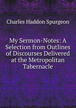 My Sermon-Notes: A Selection from Outlines of Discourses Delivered at the Metropolitan Tabernacle