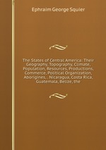 The States of Central America: Their Geography, Topography, Climate, Population, Resources, Productions, Commerce, Political Organization, Aborigines, . Nicaragua, Costa Rica, Guatemala, Belize, the