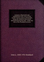 Lectures, illustrated and embellished with views of the world`s famous places and people, being the identical discourses delivered during the past . under the title of the Stoddard lectures