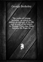 The works of George Berkeley . to which are added, an account of his life and several of his letters to Thomas Prior, esq., Dean Gervais, Mr. Pope, &c