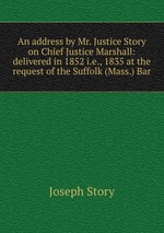 An address by Mr. Justice Story on Chief Justice Marshall: delivered in 1852 i.e., 1835 at the request of the Suffolk (Mass.) Bar