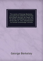 The works of George Berkeley . including his letters to Thomas Prior.Dean Gervais, Mr. Pope, etc. To which is prefixed an account of his life. In . the "Introduction to human knowledge" annota