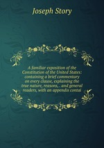 A familiar exposition of the Constitution of the United States: containing a brief commentary on every clause, explaining the true nature, reasons, . and general readers, with an appendix contai