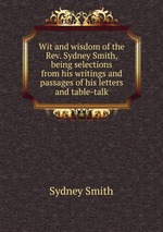 Wit and wisdom of the Rev. Sydney Smith, being selections from his writings and passages of his letters and table-talk