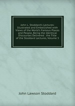 John L. Stoddard`s Lectures: Illustrated and Embellished with Views of the World`s Famous Places and People, Being the Identical Discourses Delivered . the Title of the Stoddard Lectures, Volume 5